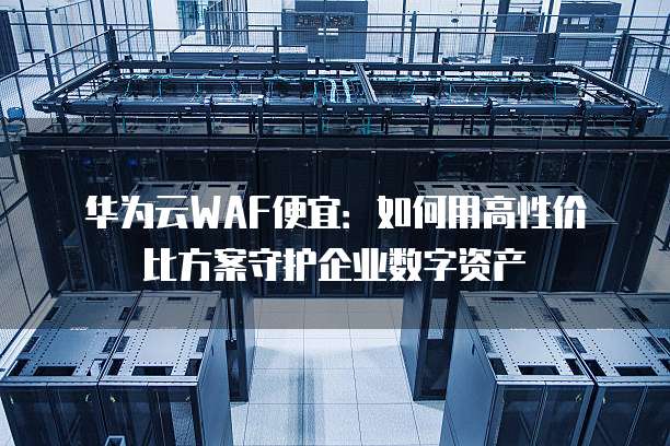 华为云WAF便宜：如何用高性价比方案守护企业数字资产