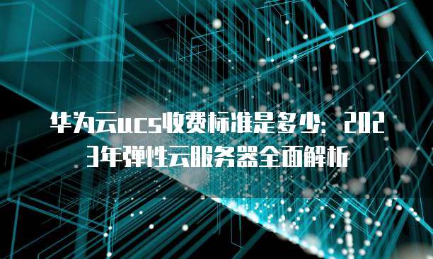 华为云ucs收费标准是多少:2023年弹性云服务器全面解析