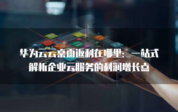 华为云云桌面返利在哪里:一站式解析企业云服务的利润增长点