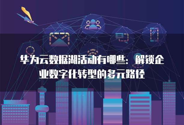 华为云数据湖活动有哪些：解锁企业数字化转型的多元路径