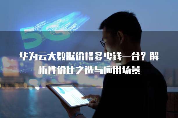 华为云大数据价格多少钱一台?解析性价比之选与应用场景