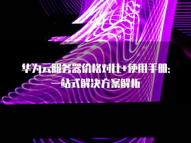 华为云服务器价格对比+使用手册：一站式解决方案解析