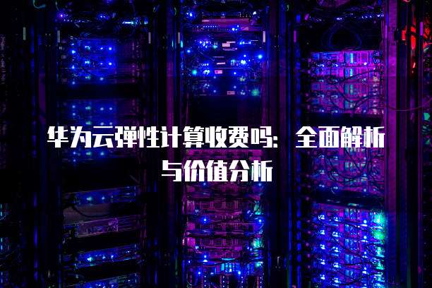 华为云弹性计算收费吗:全面解析与价值分析