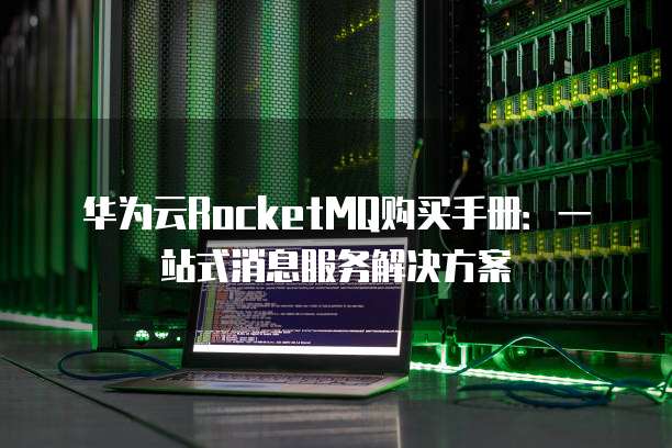 华为云RocketMQ购买手册：一站式消息服务解决方案
