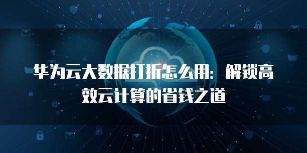 华为云大数据打折怎么用:解锁高效云计算的省钱之道