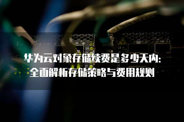 华为云对象存储续费是多少天内：全面解析存储策略与费用规则