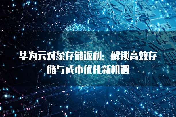 华为云对象存储返利:解锁高效存储与成本优化新机遇