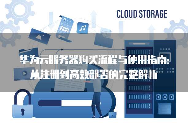 华为云服务器购买流程与使用指南:从注册到高效部署的完整解析