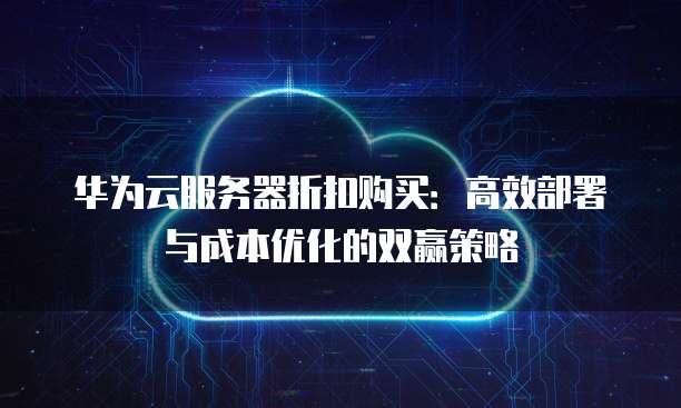 华为云服务器折扣购买：高效部署与成本优化的双赢策略