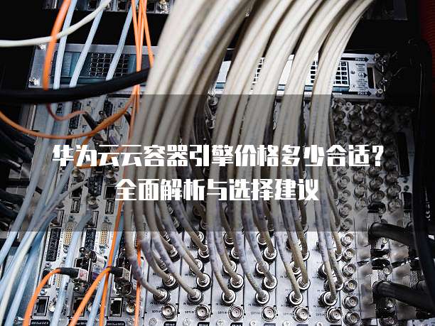 华为云云容器引擎价格多少合适?全面解析与选择建议