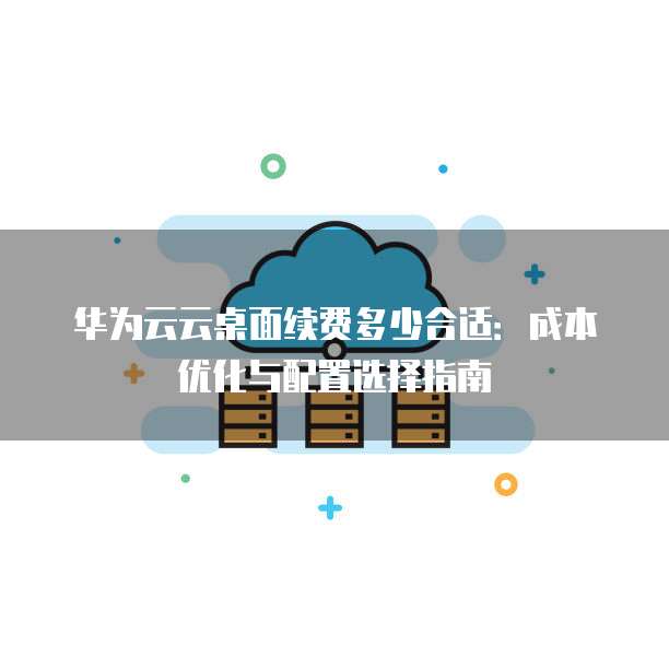 华为云云桌面续费多少合适：成本优化与配置选择指南