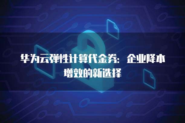 华为云弹性计算代金券:企业降本增效的新选择