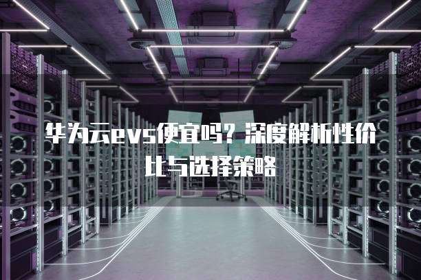 华为云evs便宜吗？深度解析性价比与选择策略