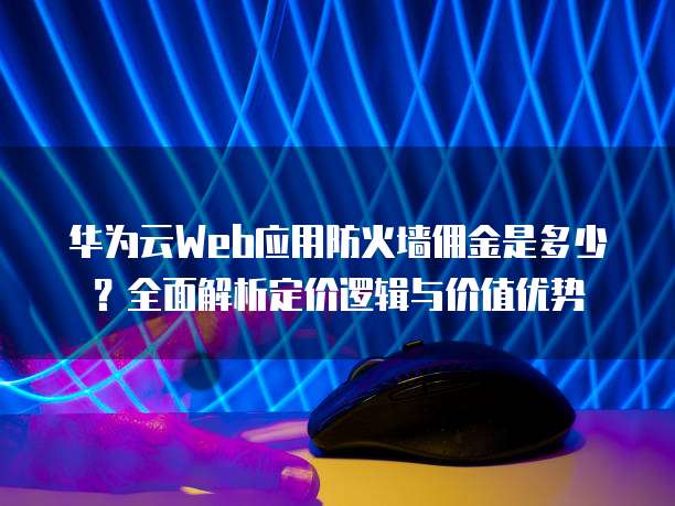 华为云Web应用防火墙佣金是多少?全面解析定价逻辑与价值优势