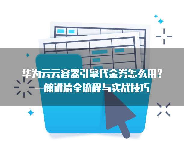 华为云云容器引擎代金券怎么用?一篇讲清全流程与实战技巧