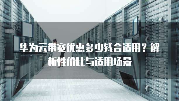 华为云带宽优惠多少钱合适用？解析性价比与适用场景