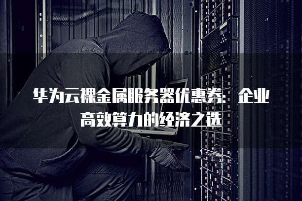 华为云裸金属服务器优惠券：企业高效算力的经济之选