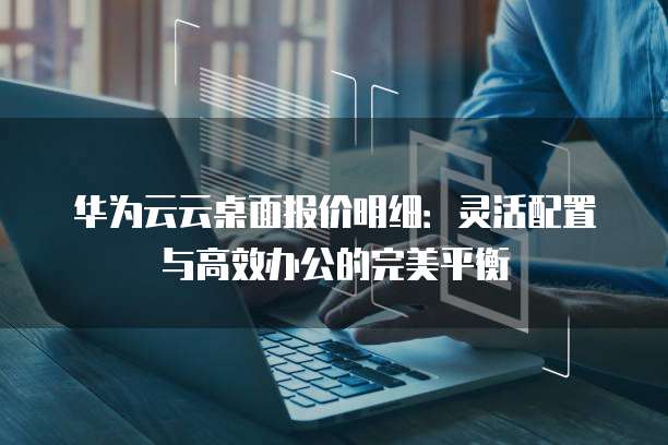 华为云云桌面报价明细:灵活配置与高效办公的完美平衡