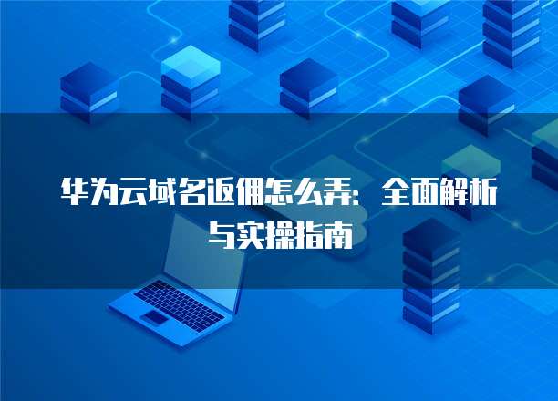 华为云域名返佣怎么弄：全面解析与实操指南