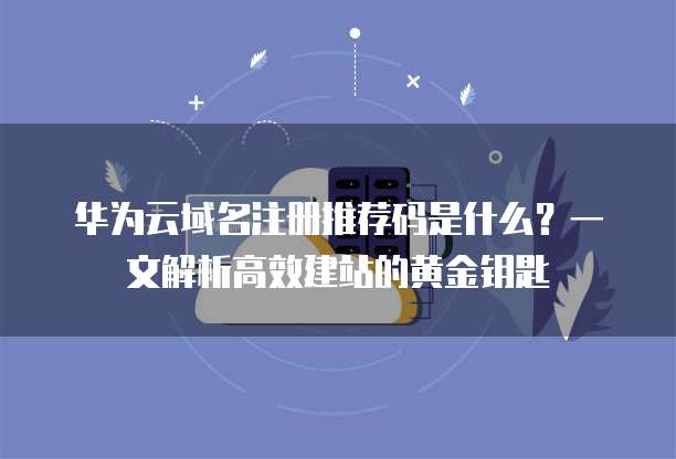 华为云域名注册推荐码是什么?一文解析高效建站的黄金钥匙