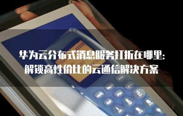 华为云分布式消息服务打折在哪里:解锁高性价比的云通信解决方案