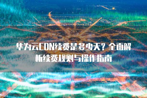 华为云CDN续费是多少天？全面解析续费规则与操作指南