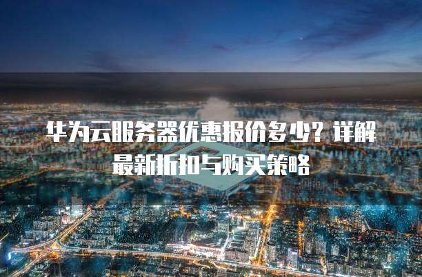 华为云服务器优惠报价多少?详解最新折扣与购买策略