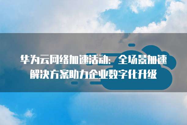 华为云网络加速活动:全场景加速解决方案助力企业数字化升级