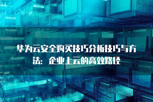 华为云安全购买技巧分析技巧与方法：企业上云的高效路径