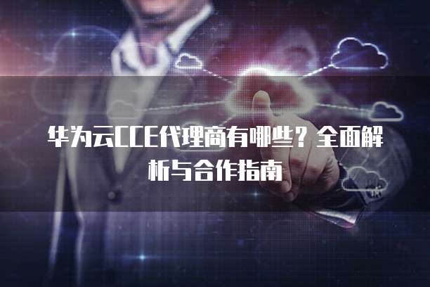华为云CCE代理商有哪些?全面解析与合作指南
