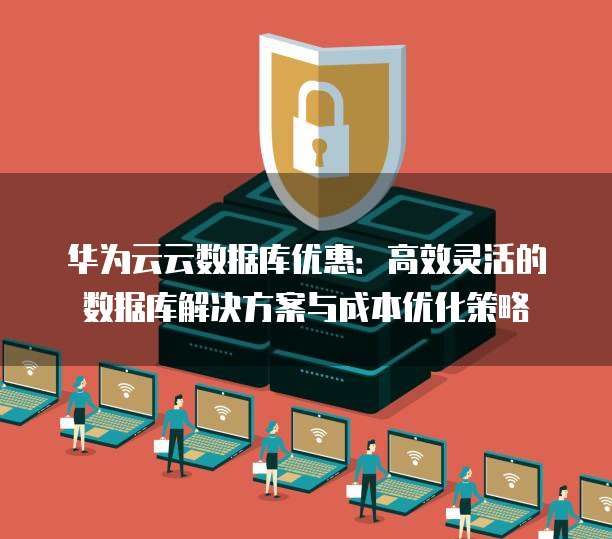 华为云云数据库优惠:高效灵活的数据库解决方案与成本优化策略