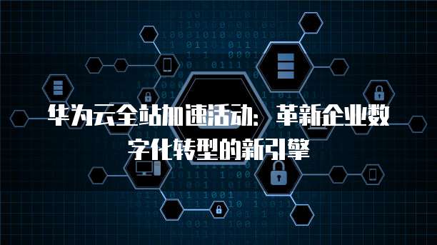 华为云全站加速活动：革新企业数字化转型的新引擎