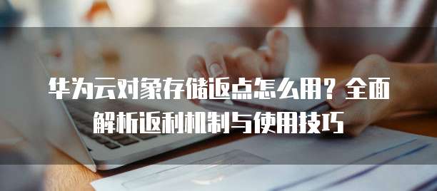 华为云对象存储返点怎么用?全面解析返利机制与使用技巧