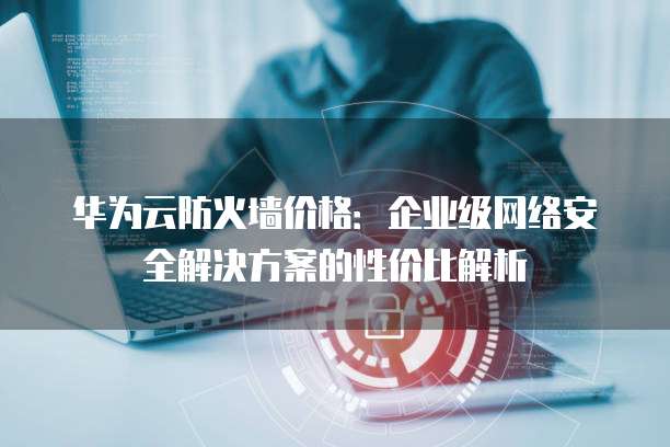 华为云防火墙价格：企业级网络安全解决方案的性价比解析