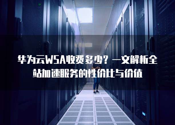 华为云WSA收费多少?一文解析全站加速服务的性价比与价值