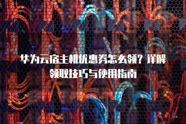 华为云宿主机优惠券怎么领?详解领取技巧与使用指南