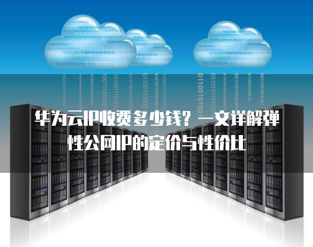 华为云IP收费多少钱?一文详解弹性公网IP的定价与性价比