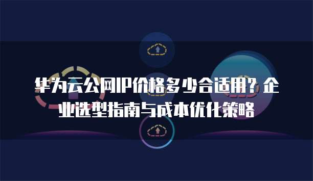 华为云公网IP价格多少合适用?企业选型指南与成本优化策略