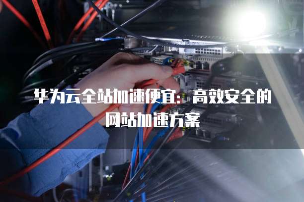 华为云全站加速便宜:高效安全的网站加速方案