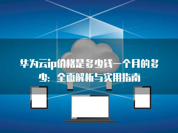 华为云ip价格是多少钱一个月的多少:全面解析与实用指南