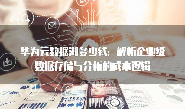 华为云数据湖多少钱：解析企业级数据存储与分析的成本逻辑