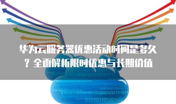 华为云服务器优惠活动时间是多久?全面解析限时优惠与长期价值