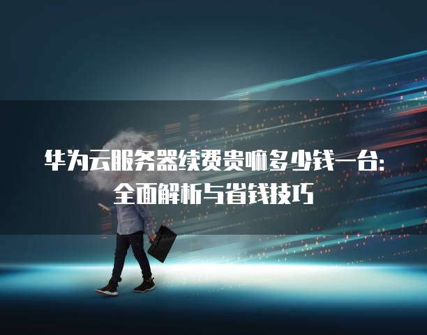 华为云服务器续费贵嘛多少钱一台:全面解析与省钱技巧