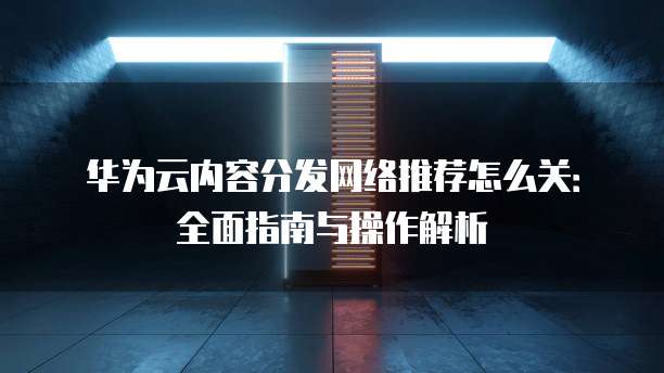 华为云内容分发网络推荐怎么关:全面指南与操作解析