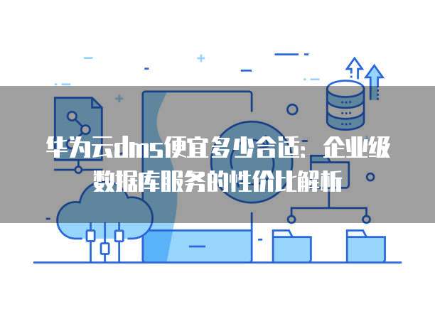华为云dms便宜多少合适：企业级数据库服务的性价比解析