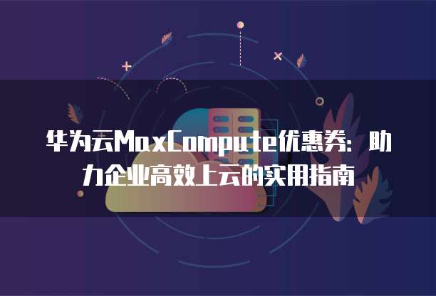 华为云MaxCompute优惠券:助力企业高效上云的实用指南
