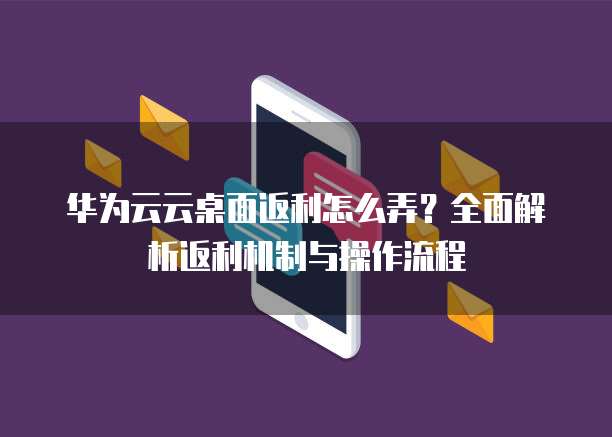 华为云云桌面返利怎么弄？全面解析返利机制与操作流程