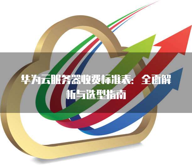 华为云服务器收费标准表:全面解析与选型指南