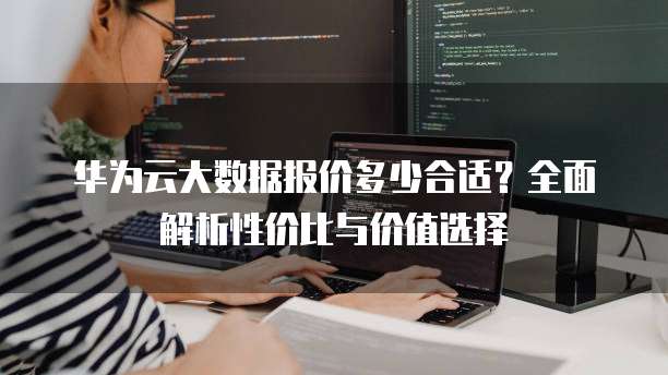 华为云大数据报价多少合适?全面解析性价比与价值选择