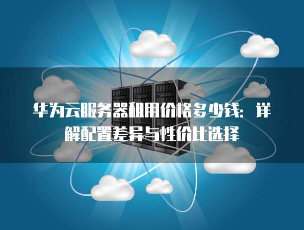 华为云服务器租用价格多少钱:详解配置差异与性价比选择